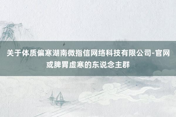 关于体质偏寒湖南微指信网络科技有限公司-官网或脾胃虚寒的东说念主群