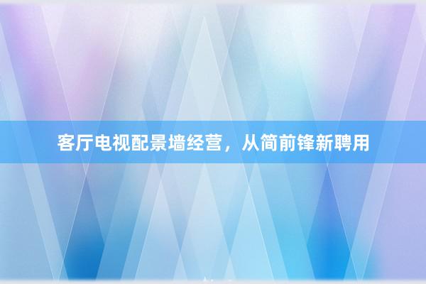客厅电视配景墙经营，从简前锋新聘用