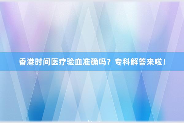 香港时间医疗验血准确吗？专科解答来啦！