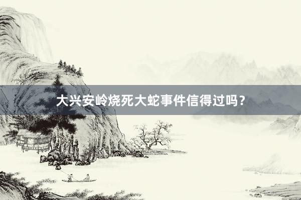 大兴安岭烧死大蛇事件信得过吗？